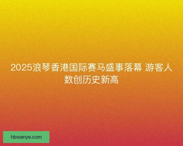 2025浪琴香港国际赛马盛事落幕 游客人数创历史新高