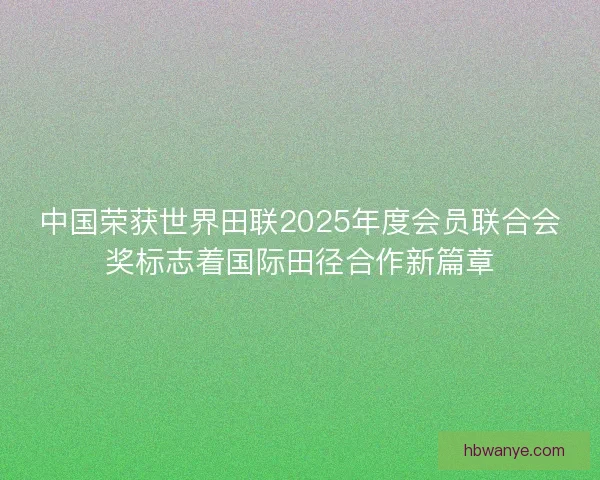 中国荣获世界田联2025年度会员联合会奖标志着国际田径合作新篇章