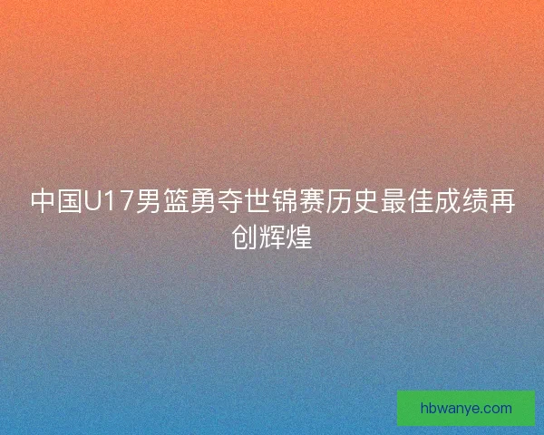 中国U17男篮勇夺世锦赛历史最佳成绩再创辉煌