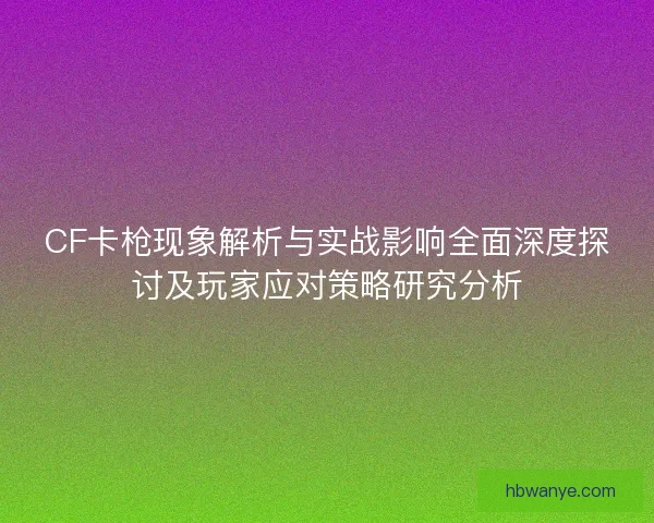 CF卡枪现象解析与实战影响全面深度探讨及玩家应对策略研究分析