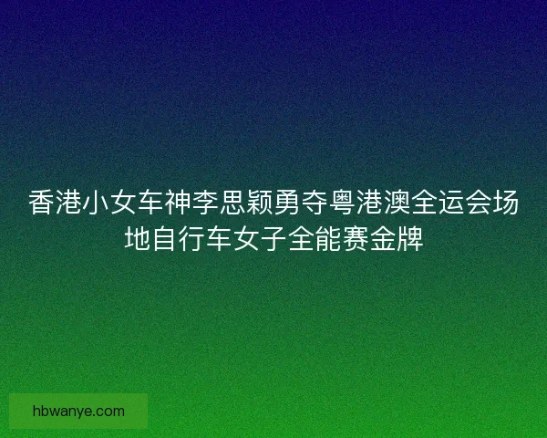 香港小女车神李思颖勇夺粤港澳全运会场地自行车女子全能赛金牌