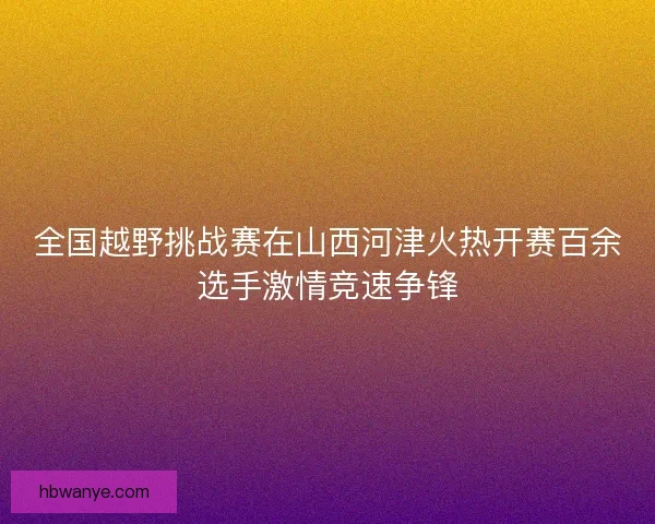 全国越野挑战赛在山西河津火热开赛百余选手激情竞速争锋