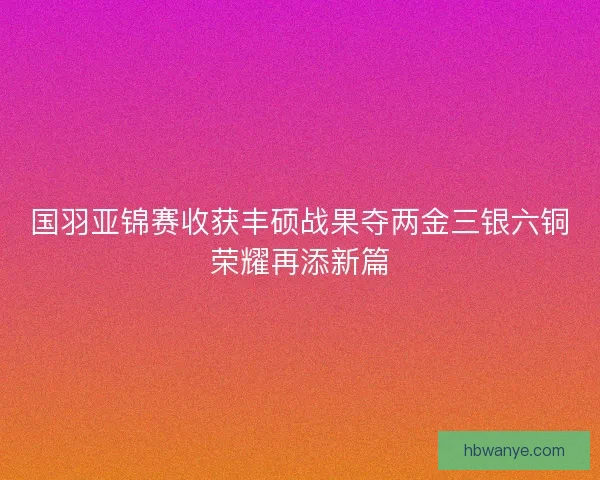 国羽亚锦赛收获丰硕战果夺两金三银六铜荣耀再添新篇