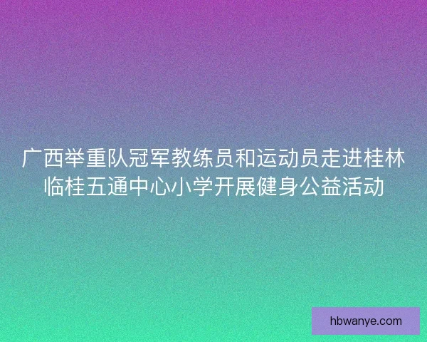 广西举重队冠军教练员和运动员走进桂林临桂五通中心小学开展健身公益活动